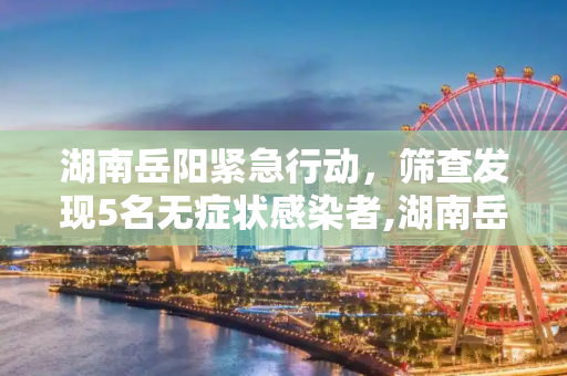 湖南岳阳紧急行动，筛查发现5名无症状感染者,湖南岳阳筛查发现5名无症状感染者