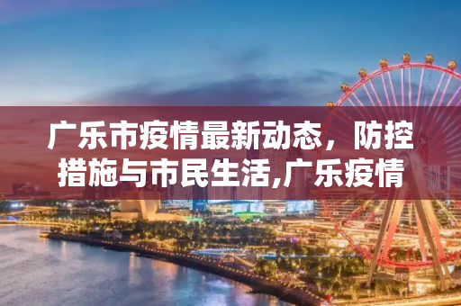 广乐市疫情最新动态，防控措施与市民生活,广乐疫情最新消息