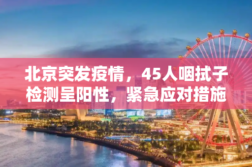 北京突发疫情，45人咽拭子检测呈阳性，紧急应对措施启动,北京45人咽拭子阳性