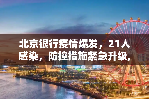 北京银行疫情爆发，21人感染，防控措施紧急升级,北京一银行现疫情致21人感染