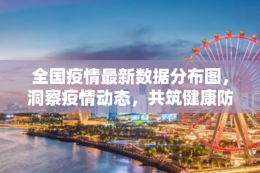 全国疫情最新数据分布图，洞察疫情动态，共筑健康防线,全国疫情最新数据分布图