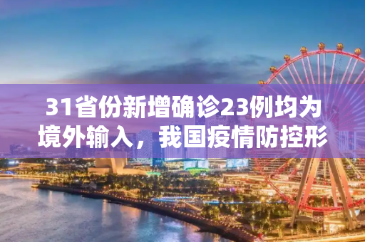 31省份新增确诊23例均为境外输入，我国疫情防控形势持续向好,31省份新增确诊23例均为境外输入