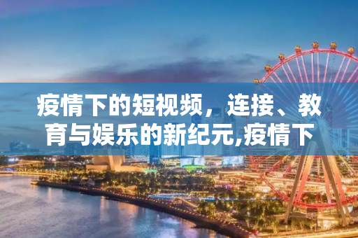 疫情下的短视频，连接、教育与娱乐的新纪元,疫情下的短视频