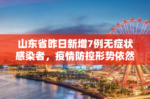 山东省昨日新增7例无症状感染者，疫情防控形势依然严峻,山东昨日新增7例无症状