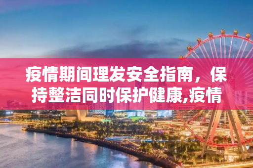 疫情期间理发安全指南，保持整洁同时保护健康,疫情期间理发安全指南