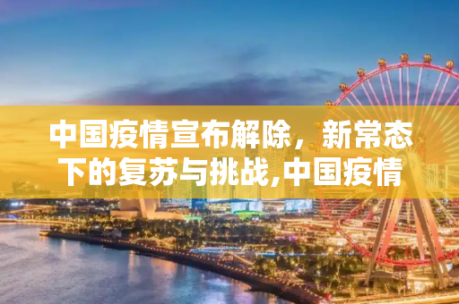 中国疫情宣布解除，新常态下的复苏与挑战,中国疫情宣布解除