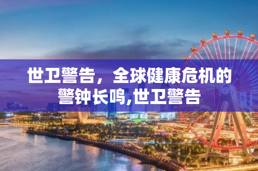 世卫警告，全球健康危机的警钟长鸣,世卫警告