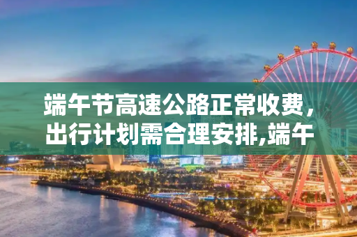 端午节高速公路正常收费，出行计划需合理安排,端午节高速公路正常收费