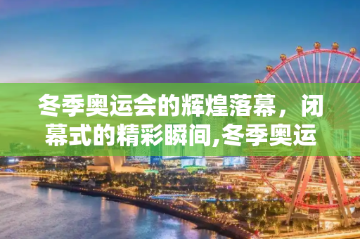 冬季奥运会的辉煌落幕，闭幕式的精彩瞬间,冬季奥运会闭幕式