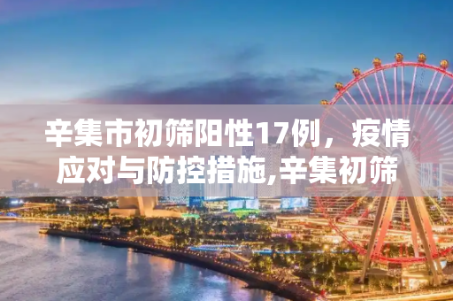辛集市初筛阳性17例，疫情应对与防控措施,辛集初筛阳性17例