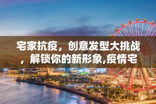 宅家抗疫，创意发型大挑战，解锁你的新形象,疫情宅家解锁创意发型