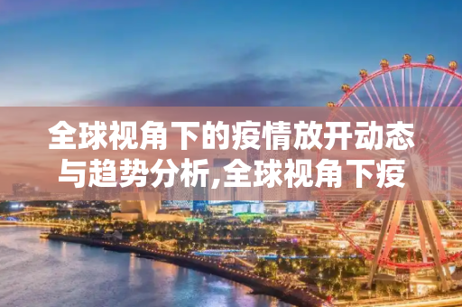 全球视角下的疫情放开动态与趋势分析,全球视角下疫情放开动态与趋势
