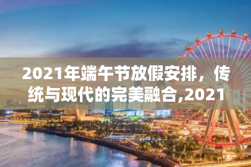 2021年端午节放假安排，传统与现代的完美融合,2021年端午节放假时间