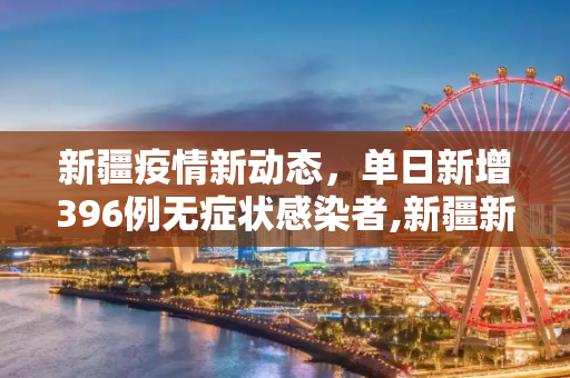 新疆疫情新动态，单日新增396例无症状感染者,新疆新增396例无症状