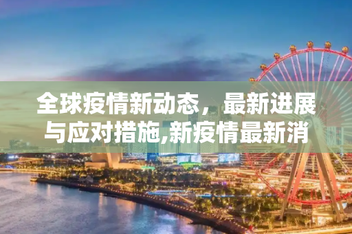 全球疫情新动态，最新进展与应对措施,新疫情最新消息