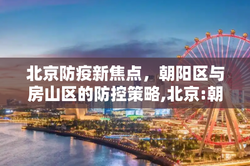 北京防疫新焦点，朝阳区与房山区的防控策略,北京:朝阳房山是防疫重点