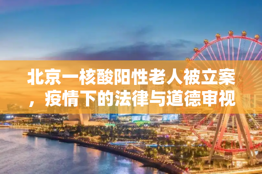 北京一核酸阳性老人被立案，疫情下的法律与道德审视,北京一核酸阳性老人被立案