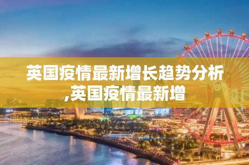 英国疫情最新增长趋势分析,英国疫情最新增