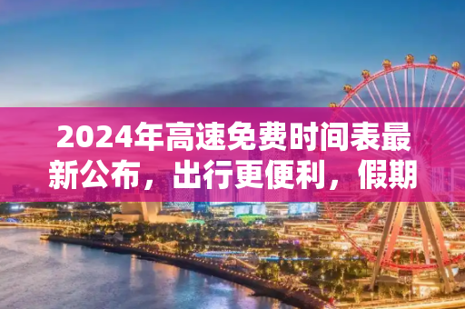 2024年高速免费时间表最新公布，出行更便利，假期更省心,2024高速免费时间表最新公布
