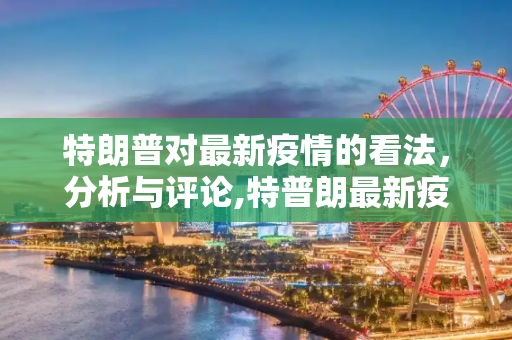 特朗普对最新疫情的看法，分析与评论,特普朗最新疫情:特朗普疫情最新情况