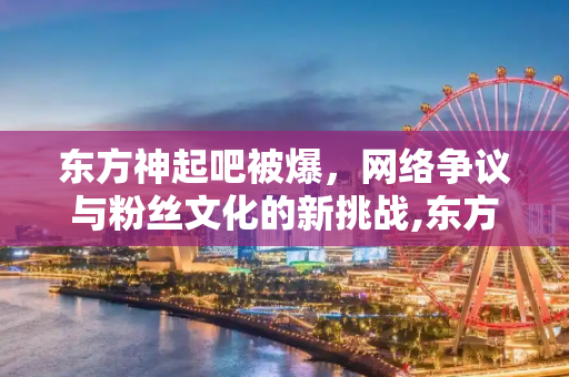 东方神起吧被爆，网络争议与粉丝文化的新挑战,东方神起吧被爆