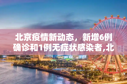 北京疫情新动态，新增6例确诊和1例无症状感染者,北京新增6例确诊1例无症状