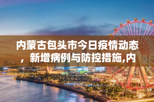 内蒙古包头市今日疫情动态，新增病例与防控措施,内蒙古包头今天新增疫情