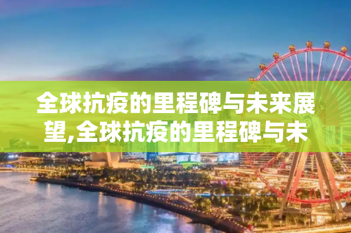 全球抗疫的里程碑与未来展望,全球抗疫的里程碑与未来展望