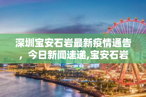 深圳宝安石岩最新疫情通告，今日新闻速递,宝安石岩最新通告疫情:深圳宝安石岩今天新闻