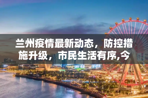 兰州疫情最新动态，防控措施升级，市民生活有序,今天兰州疫情最新消息