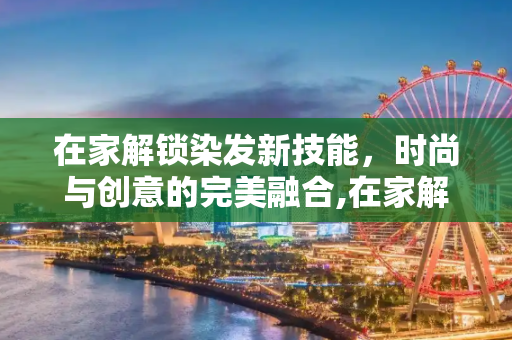 在家解锁染发新技能，时尚与创意的完美融合,在家解锁染发新技能