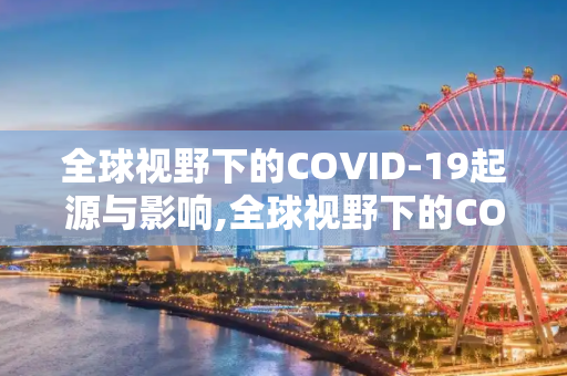 全球视野下的COVID-19起源与影响,全球视野下的COVID19起源与影响
