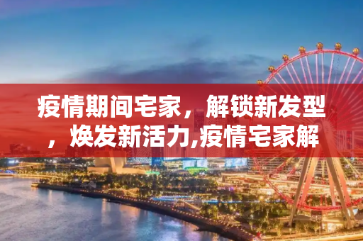 疫情期间宅家，解锁新发型，焕发新活力,疫情宅家解锁新发型