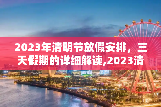 2023年清明节放假安排，三天假期的详细解读,2023清明放假是哪三天
