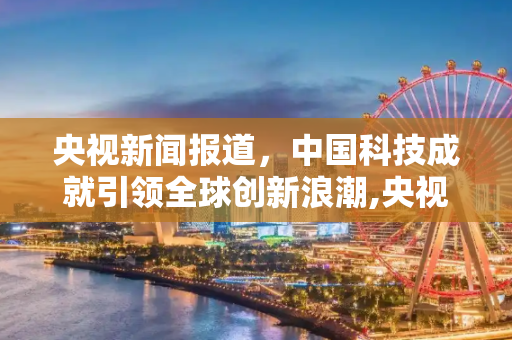 央视新闻报道，中国科技成就引领全球创新浪潮,央视新闻报道