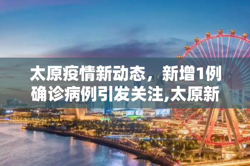太原疫情新动态，新增1例确诊病例引发关注,太原新增1例确诊