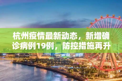 杭州疫情最新动态，新增确诊病例19例，防控措施再升级,杭州新增确诊病例19例