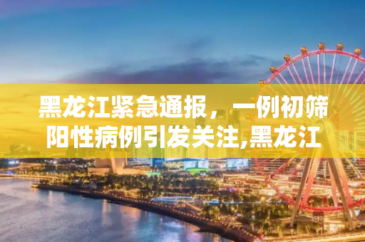 黑龙江紧急通报，一例初筛阳性病例引发关注,黑龙江发现一例初筛阳性