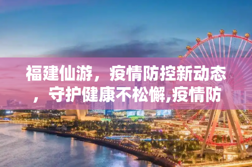 福建仙游，疫情防控新动态，守护健康不松懈,疫情防控福建仙游最新