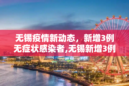 无锡疫情新动态，新增3例无症状感染者,无锡新增3例无症状感染者