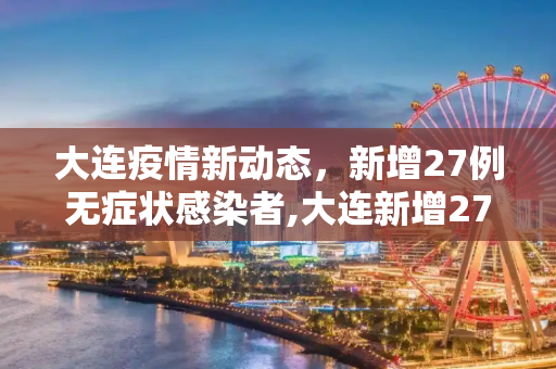 大连疫情新动态，新增27例无症状感染者,大连新增27例无症状感染者