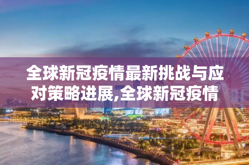 全球新冠疫情最新挑战与应对策略进展,全球新冠疫情最新挑战与应对策略进展