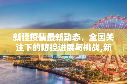 新疆疫情最新动态，全国关注下的防控进展与挑战,新疆疫情最新消息全国