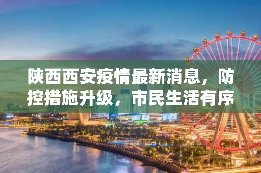 陕西西安疫情最新消息，防控措施升级，市民生活有序,陕西西安疫情最新消息