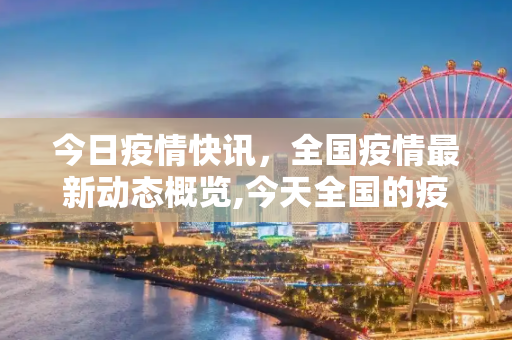 今日疫情快讯，全国疫情最新动态概览,今天全国的疫情最新消息