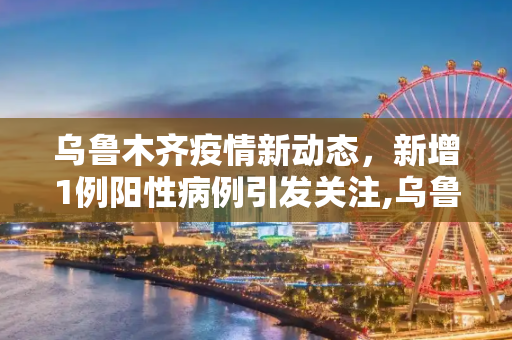 乌鲁木齐疫情新动态，新增1例阳性病例引发关注,乌鲁木齐新增1例阳性