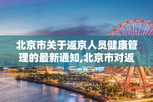 北京市关于返京人员健康管理的最新通知,北京市对返京人员的通知