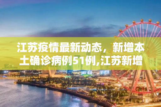 江苏疫情最新动态，新增本土确诊病例51例,江苏新增本土确诊51例