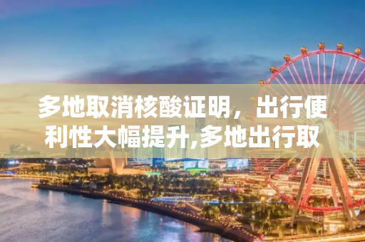 多地取消核酸证明，出行便利性大幅提升,多地出行取消核酸证明