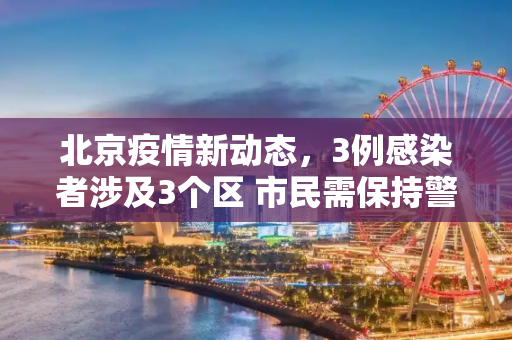 北京疫情新动态，3例感染者涉及3个区 市民需保持警惕,北京新增3例感染者在3个区